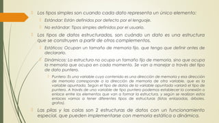  Los tipos simples son cuando cada dato representa un único elemento:
 Estándar: Están definidos por defecto por el lenguaje.
 No estándar: Tipos simples definidos por el usuario.
 Los tipos de datos estructurados, son cuándo un dato es una estructura
que se construyen a partir de otros complementos.
 Estáticos: Ocupan un tamaño de memoria fijo, que tengo que definir antes de
declararlo.
 Dinámicos: La estructura no ocupa un tamaño fijo de memoria, sino que ocupa
la memoria que ocupa en cada momento. Se van a manejar a través del tipo
de dato puntero.
 Puntero: Es una variable cuyo contenido es una dirección de memoria y esa dirección
de memoria corresponde a la dirección de memoria de otra variable, que es la
variable apuntada. Según el tipo de datos de la variable apuntada variará el tipo de
puntero. A través de una variable de tipo puntero podemos establecer la conexión o
enlace entre los elementos que van a formar la estructura, y según se realizan estos
enlaces vamos a tener diferentes tipos de estructuras (listas enlazadas, árboles,
grafos).
 Las pilas y las colas son 2 estructuras de datos con un funcionamiento
especial, que pueden implementarse con memoria estática o dinámica.
 