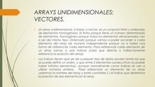 ARRAYS UNIDIMENSIONALES:
VECTORES.
 Un array unidimensional, o lineal, o vector, es un conjunto finito y ordenado
de elementos homogéneos. Es finito porque tiene un número determinado
de elementos. Homogéneo porque todos los elementos almacenados van
a ser del mismo tipo. Ordenado porque vamos a poder acceder a cada
elemento del array de manera independiente porque va a haber una
forma de referenciar cada elemento. Para referenciar cada elemento de
un array vamos a usar índices (valor que directa o indirectamente
referencia la posición del array).
 Los índices tienen que ser de cualquier tipo de datos escalar (entre los que
se puede definir un orden, y que entre 2 elementos consecutivos no puede
haber infinitos elementos), aunque normalmente como índices se van a
utilizar números enteros. Para referenciar un elemento de un array
usaremos el nombre del array y entre corchetes [ ] el índice que determina
la posición de ese elemento en el array.
 