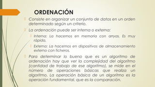 ORDENACIÓN
 Consiste en organizar un conjunto de datos en un orden
determinado según un criterio.
 La ordenación puede ser interna o externa:
 Interna: La hacemos en memoria con arryas. Es muy
rápida.
 Externa: La hacemos en dispositivos de almacenamiento
externo con ficheros.
 Para determinar lo bueno que es un algoritmo de
ordenación hay que ver la complejidad del algoritmo
(cantidad de trabajo de ese algoritmo), se mide en el
número de operaciones básicas que realiza un
algoritmo. La operación básica de un algoritmo es la
operación fundamental, que es la comparación.
 