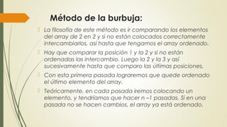 Método de la burbuja:
 La filosofía de este método es ir comparando los elementos
del array de 2 en 2 y si no están colocados correctamente
intercambiarlos, así hasta que tengamos el array ordenado.
 Hay que comparar la posición 1 y la 2 y si no están
ordenadas las intercambio. Luego la 2 y la 3 y así
sucesivamente hasta que comparo las últimas posiciones.
 Con esta primera pasada lograremos que quede ordenado
el último elemento del array.
 Teóricamente, en cada pasada iremos colocando un
elemento, y tendríamos que hacer n –1 pasadas. Si en una
pasada no se hacen cambios, el array ya está ordenado.
 