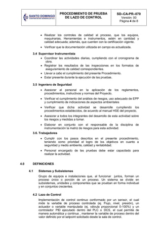 PROCEDIMIENTO DE PRUEBA
DE LAZO DE CONTROL
SD–CA-PR–070
Versión: 00
Página 4 de 8
 Realizar los controles de calidad al proceso, que los equipos,
maquinarias, Herramientas e instrumentos, estén en cantidad y
calidad adecuada; además, que cuenten con la certificación vigente.
 Verificar que la documentación utilizada en campo es actualizada.
3.4 Supervisor Instrumentista
 Coordinar las actividades diarias, cumpliendo con el cronograma de
obra.
 Registrar los resultados de las inspecciones en los formatos de
aseguramiento de calidad correspondientes.
 Llevar a cabo el cumplimiento del presente Procedimiento.
 Estar presente durante la ejecución de las pruebas.
3.5 Ingeniero de Seguridad
 Asesorar al personal en la aplicación de los reglamentos,
procedimientos, instructivos y normas del Proyecto.
 Verificar el cumplimiento del análisis de riesgos, uso adecuado de EPP
y cumplimiento de indicaciones de aspectos ambientales
 Verificar que dicha actividad se desarrolle cumpliendo los
procedimientos establecidos, de acuerdo al manual HSE del proyecto.
 Asesorar a todos los integrantes del desarrollo de esta actividad sobre
los riesgos y medidas a tomar.
 Elaborar en conjunto con el responsable de la disciplina de
instrumentación la matriz de riesgos para esta actividad.
3.6. Trabajadores
 Cumplir con los pasos descritos en el presente procedimiento,
teniendo como prioridad el logro de los objetivos en cuanto a
seguridad y medio ambiente, calidad y rentabilidad.
 Personal encargado de las pruebas debe estar capacitado para
realizar la actividad.
4.0 DEFINICIONES
4.1 Sistemas y Subsistemas
Grupo de equipos e instalaciones que, al funcionar juntos, forman un
proceso único o porción de un proceso. Un sistema se divide en
subsistemas, unidades y componentes que se prueban en forma individual
y en conjuntos crecientes.
4.2 Lazo de Control
Implementación de control continuo conformado por un sensor, el cual
mide la variable de proceso controlada (ej. Flujo, nivel, presión), un
actuador o variable manipulada (ej. válvula proporcional 0-100%) y un
controlador PID ejecutado dentro del PLC o DCS, el cual permite de
manera automática y continua , mantener la variable de proceso dentro del
valor definido por el setpoint solicitado desde la sala de control.
 