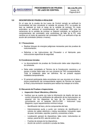 PROCEDIMIENTO DE PRUEBA
DE LAZO DE CONTROL
SD–CA-PR–070
Versión: 00
Página 5 de 8
5.0 DESCRIPCIÓN DE PRUEBA A REALIZAR
En el caso de la prueba de los Lazos de Control cerrado se verificará la
funcionalidad del lazo simulando la variable de proceso (PV). La prueba de
lazo se realizará en todo el rango de la variable de proceso. En modo
automático se verificará el comportamiento del controlador PID ante las
variaciones de la variable de proceso vs Setpoint solicitado, se verificará el
comportamiento del controlador ante condiciones de falla de la PV, ante
cambios en el modo de operación del controlador PID y se verificará el tipo de
acción del controlador (directo o inverso).
5.1 Precauciones
 Realizar bloqueo de energías peligrosas necesarias para las pruebas de
instrumentación.
 Referirse a las instrucciones del Proveedor o el fabricante para
instrucciones específicas de seguridad.
5.2 Condiciones Iniciales
 La documentación de pruebas de Construcción debe estar disponible y
se coherente.
 Debe estar completado el Término de la Construcción mecánica y el
equipo a probar debe estar con sus números de TAG correspondientes.
Toda la instalación debe ser definitiva. No se probará equipos
instalados temporalmente.
 El personal participante debe encontrarse con sus recursos en el área y
previa presentación del correspondiente registro de Permiso de Ingreso
al Área y documentación necesaria para realizar los trabajos en el área.
5.3 Secuencia de Pruebas e Inspecciones
 Inspección Visual: Mecánica y Eléctrica
 Verificar que se cuente con toda la información de diseño del lazo de
control incluyendo los certificados de calibración de los Instrumentos; en
especial con los diagramas de lazo de los instrumentos, en
concordancia con el estándar ISA-5.4-1991 – Instrument Loop
Diagrams; cuyos requerimientos mínimos incluye:
- Identificación del lazo y de los componentes del lazo.
- Interconexiones punto a punto con números de identificación o
colores de cables eléctricos y tubing neumáticos; incluyendo cajas
de paso, terminales, soportes, puertos y conexiones a tierra.
- Localización general de dispositivos; tales como: instrumentos en
campo, panel de E/S, sala de control, etc.
- Fuentes de energía de los dispositivos.
- Acción de control o condición a prueba de fallas.
 