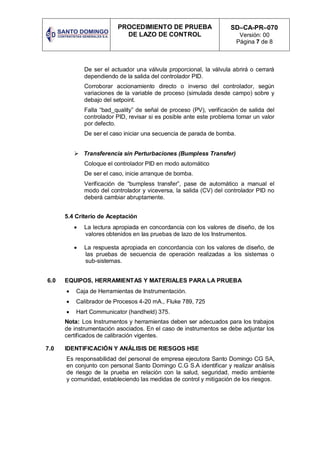 PROCEDIMIENTO DE PRUEBA
DE LAZO DE CONTROL
SD–CA-PR–070
Versión: 00
Página 7 de 8
De ser el actuador una válvula proporcional, la válvula abrirá o cerrará
dependiendo de la salida del controlador PID.
Corroborar accionamiento directo o inverso del controlador, según
variaciones de la variable de proceso (simulada desde campo) sobre y
debajo del setpoint.
Falla “bad_quality” de señal de proceso (PV), verificación de salida del
controlador PID, revisar si es posible ante este problema tomar un valor
por defecto.
De ser el caso iniciar una secuencia de parada de bomba.
 Transferencia sin Perturbaciones (Bumpless Transfer)
Coloque el controlador PID en modo automático
De ser el caso, inicie arranque de bomba.
Verificación de “bumpless transfer”, pase de automático a manual el
modo del controlador y viceversa, la salida (CV) del controlador PID no
deberá cambiar abruptamente.
5.4 Criterio de Aceptación
 La lectura apropiada en concordancia con los valores de diseño, de los
valores obtenidos en las pruebas de lazo de los Instrumentos.
 La respuesta apropiada en concordancia con los valores de diseño, de
las pruebas de secuencia de operación realizadas a los sistemas o
sub-sistemas.
6.0 EQUIPOS, HERRAMIENTAS Y MATERIALES PARA LA PRUEBA
 Caja de Herramientas de Instrumentación.
 Calibrador de Procesos 4-20 mA., Fluke 789, 725
 Hart Communicator (handheld) 375.
Nota: Los Instrumentos y herramientas deben ser adecuados para los trabajos
de instrumentación asociados. En el caso de instrumentos se debe adjuntar los
certificados de calibración vigentes.
7.0 IDENTIFICACIÓN Y ANÁLISIS DE RIESGOS HSE
Es responsabilidad del personal de empresa ejecutora Santo Domingo CG SA,
en conjunto con personal Santo Domingo C.G S.A identificar y realizar análisis
de riesgo de la prueba en relación con la salud, seguridad, medio ambiente
y comunidad, estableciendo las medidas de control y mitigación de los riesgos.
 