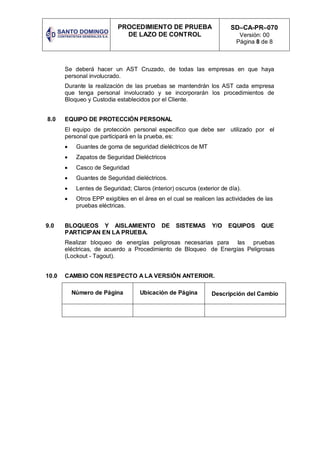 PROCEDIMIENTO DE PRUEBA
DE LAZO DE CONTROL
SD–CA-PR–070
Versión: 00
Página 8 de 8
Se deberá hacer un AST Cruzado, de todas las empresas en que haya
personal involucrado.
Durante la realización de las pruebas se mantendrán los AST cada empresa
que tenga personal involucrado y se incorporarán los procedimientos de
Bloqueo y Custodia establecidos por el Cliente.
8.0 EQUIPO DE PROTECCIÓN PERSONAL
El equipo de protección personal específico que debe ser utilizado por el
personal que participará en la prueba, es:
 Guantes de goma de seguridad dieléctricos de MT
 Zapatos de Seguridad Dieléctricos
 Casco de Seguridad
 Guantes de Seguridad dieléctricos.
 Lentes de Seguridad; Claros (interior) oscuros (exterior de día).
 Otros EPP exigibles en el área en el cual se realicen las actividades de las
pruebas eléctricas.
9.0 BLOQUEOS Y AISLAMIENTO DE SISTEMAS Y/O EQUIPOS QUE
PARTICIPAN EN LA PRUEBA.
Realizar bloqueo de energías peligrosas necesarias para las pruebas
eléctricas, de acuerdo a Procedimiento de Bloqueo de Energías Peligrosas
(Lockout - Tagout).
10.0 CAMBIO CON RESPECTO A LA VERSIÓN ANTERIOR.
Número de Página Ubicación de Página Descripción del Cambio
 