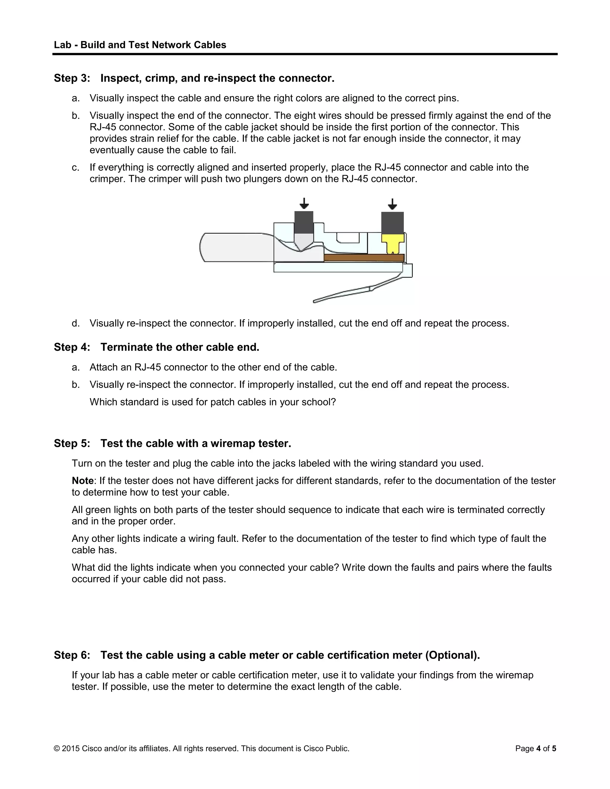 Lab - Build and Test Network Cables
© 2015 Cisco and/or its affiliates. All rights reserved. This document is Cisco Public. Page 4 of 5
Step 3: Inspect, crimp, and re-inspect the connector.
a. Visually inspect the cable and ensure the right colors are aligned to the correct pins.
b. Visually inspect the end of the connector. The eight wires should be pressed firmly against the end of the
RJ-45 connector. Some of the cable jacket should be inside the first portion of the connector. This
provides strain relief for the cable. If the cable jacket is not far enough inside the connector, it may
eventually cause the cable to fail.
c. If everything is correctly aligned and inserted properly, place the RJ-45 connector and cable into the
crimper. The crimper will push two plungers down on the RJ-45 connector.
d. Visually re-inspect the connector. If improperly installed, cut the end off and repeat the process.
Step 4: Terminate the other cable end.
a. Attach an RJ-45 connector to the other end of the cable.
b. Visually re-inspect the connector. If improperly installed, cut the end off and repeat the process.
Which standard is used for patch cables in your school?
Step 5: Test the cable with a wiremap tester.
Turn on the tester and plug the cable into the jacks labeled with the wiring standard you used.
Note: If the tester does not have different jacks for different standards, refer to the documentation of the tester
to determine how to test your cable.
All green lights on both parts of the tester should sequence to indicate that each wire is terminated correctly
and in the proper order.
Any other lights indicate a wiring fault. Refer to the documentation of the tester to find which type of fault the
cable has.
What did the lights indicate when you connected your cable? Write down the faults and pairs where the faults
occurred if your cable did not pass.
Step 6: Test the cable using a cable meter or cable certification meter (Optional).
If your lab has a cable meter or cable certification meter, use it to validate your findings from the wiremap
tester. If possible, use the meter to determine the exact length of the cable.
 