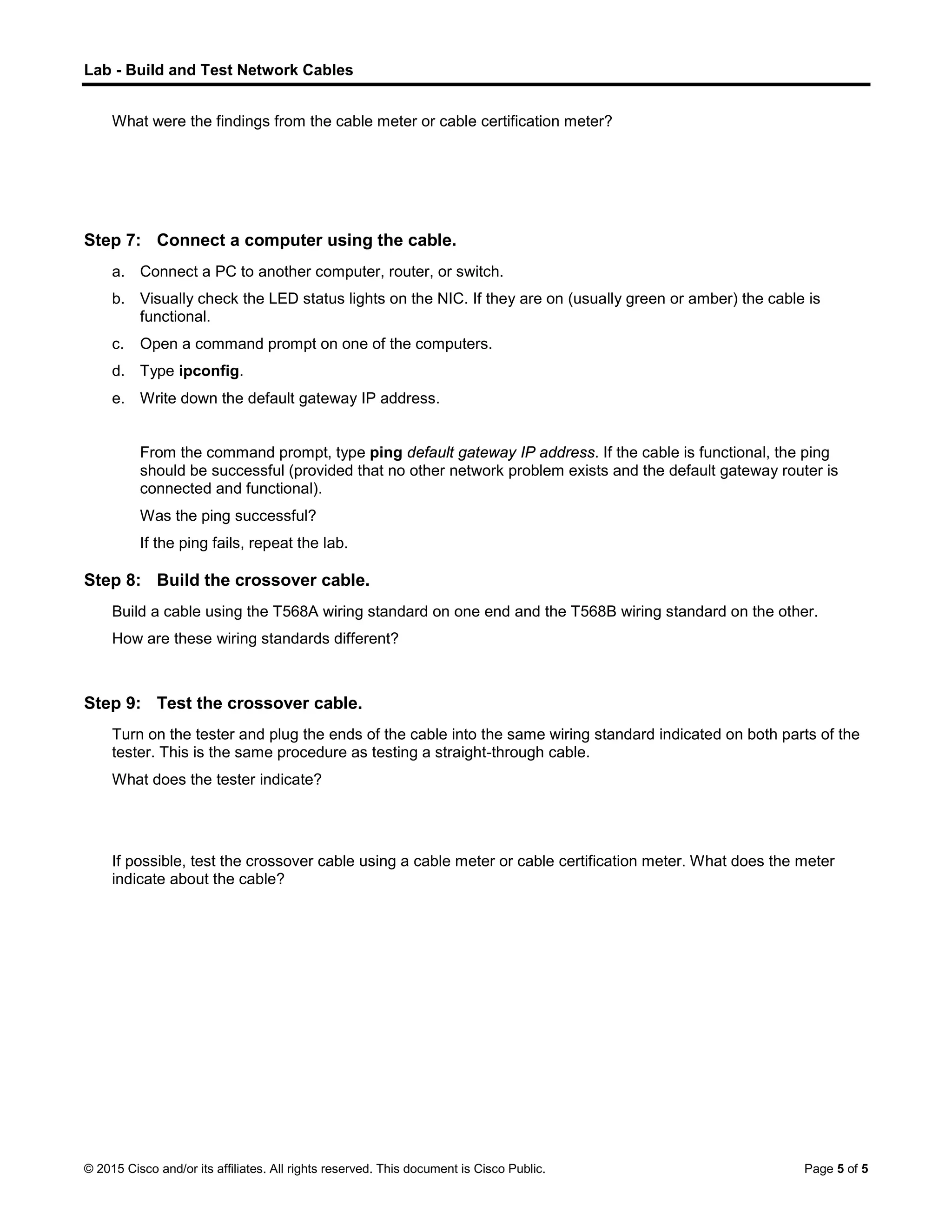 Lab - Build and Test Network Cables
© 2015 Cisco and/or its affiliates. All rights reserved. This document is Cisco Public. Page 5 of 5
What were the findings from the cable meter or cable certification meter?
Step 7: Connect a computer using the cable.
a. Connect a PC to another computer, router, or switch.
b. Visually check the LED status lights on the NIC. If they are on (usually green or amber) the cable is
functional.
c. Open a command prompt on one of the computers.
d. Type ipconfig.
e. Write down the default gateway IP address.
From the command prompt, type ping default gateway IP address. If the cable is functional, the ping
should be successful (provided that no other network problem exists and the default gateway router is
connected and functional).
Was the ping successful?
If the ping fails, repeat the lab.
Step 8: Build the crossover cable.
Build a cable using the T568A wiring standard on one end and the T568B wiring standard on the other.
How are these wiring standards different?
Step 9: Test the crossover cable.
Turn on the tester and plug the ends of the cable into the same wiring standard indicated on both parts of the
tester. This is the same procedure as testing a straight-through cable.
What does the tester indicate?
If possible, test the crossover cable using a cable meter or cable certification meter. What does the meter
indicate about the cable?
 