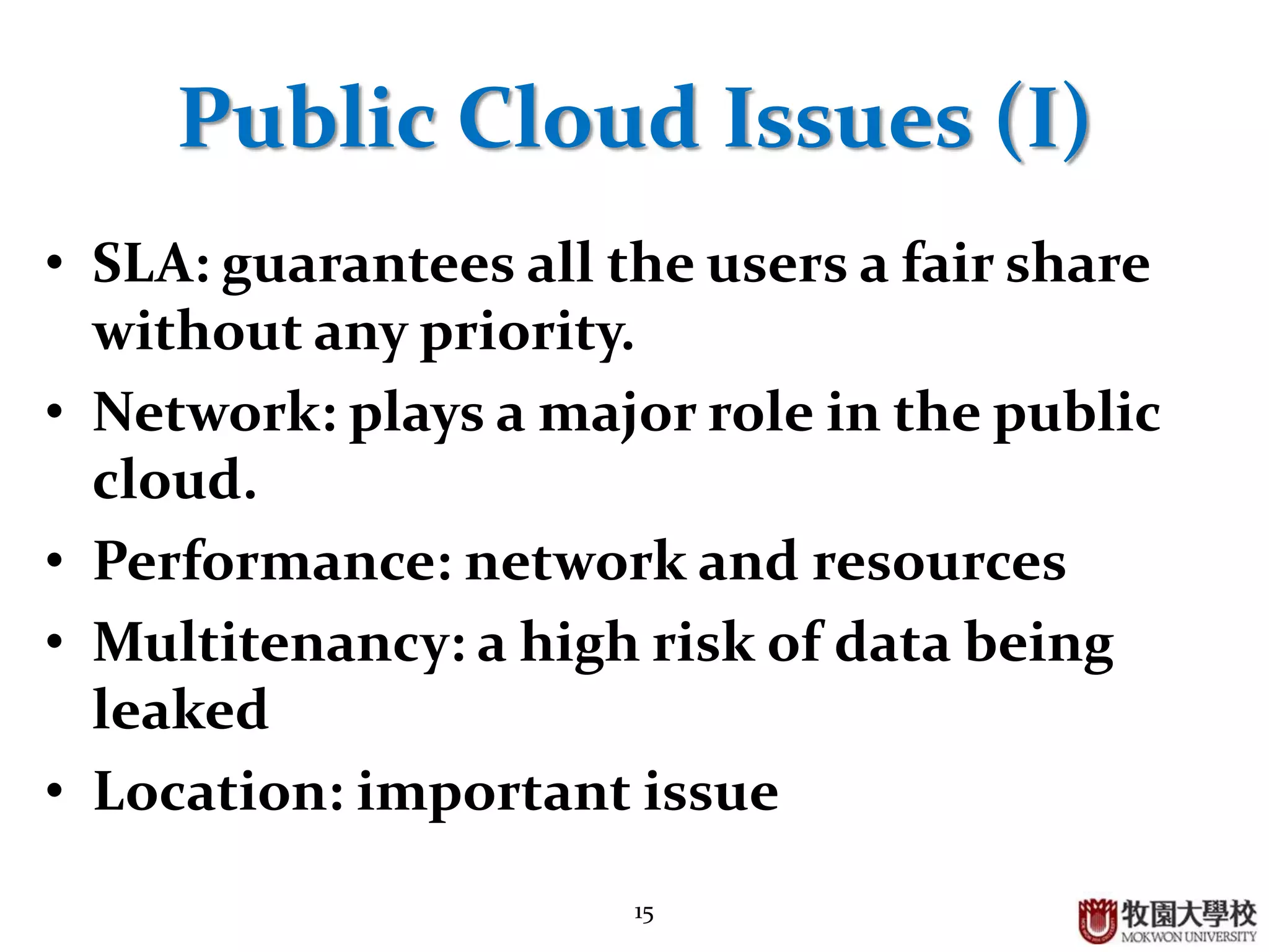 15
Public Cloud Issues (I)
• SLA: guarantees all the users a fair share
without any priority.
• Network: plays a major role in the public
cloud.
• Performance: network and resources
• Multitenancy: a high risk of data being
leaked
• Location: important issue
 