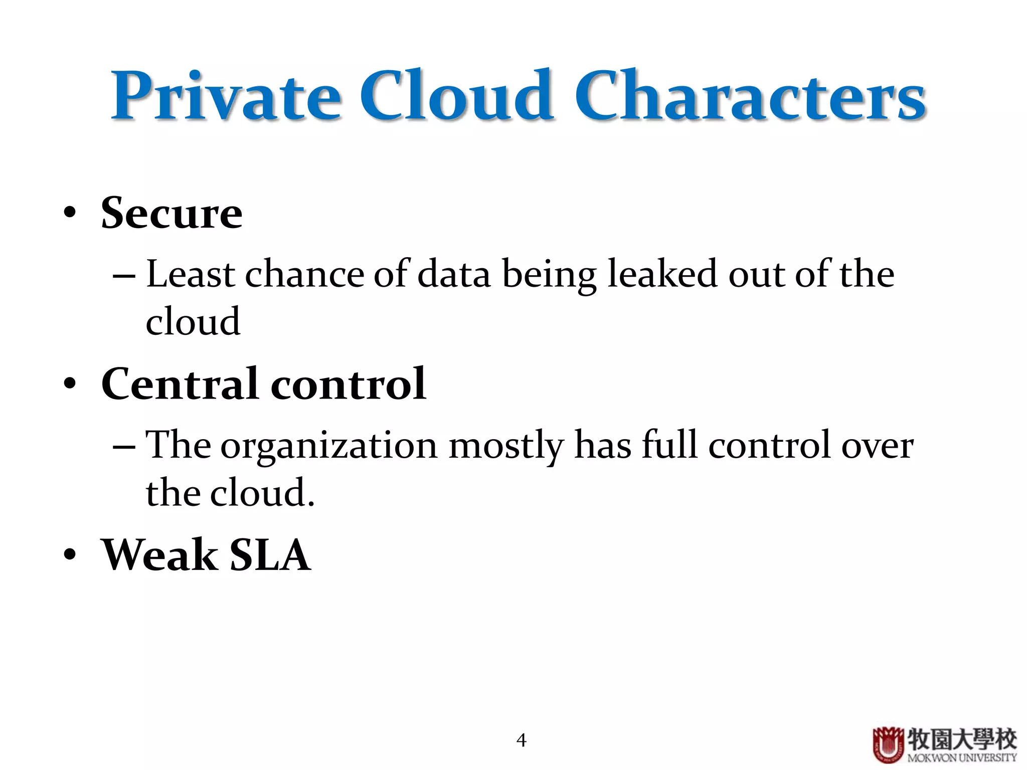 4
Private Cloud Characters
• Secure
– Least chance of data being leaked out of the
cloud
• Central control
– The organization mostly has full control over
the cloud.
• Weak SLA
 