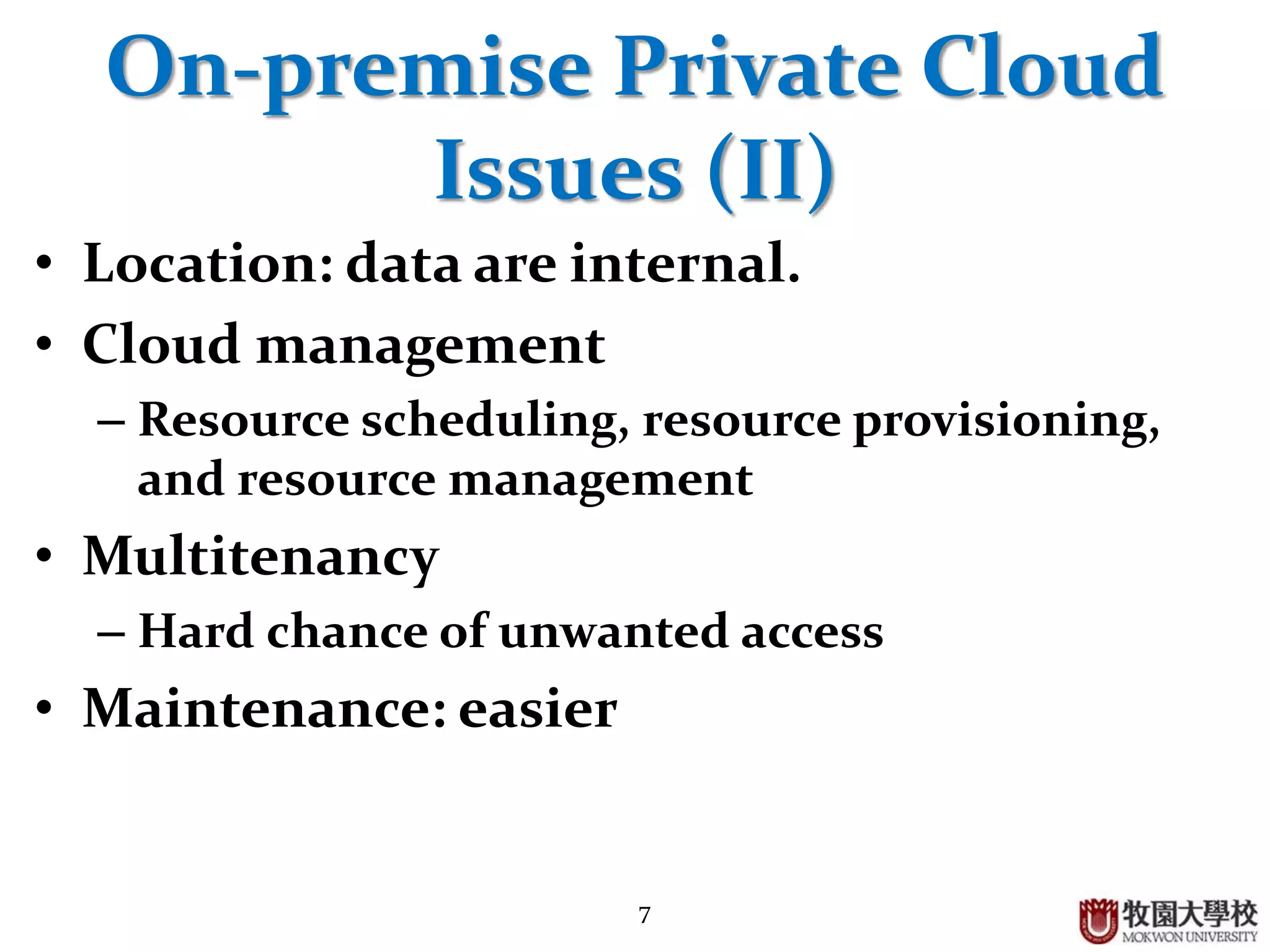 7
On-premise Private Cloud
Issues (II)
• Location: data are internal.
• Cloud management
– Resource scheduling, resource provisioning,
and resource management
• Multitenancy
– Hard chance of unwanted access
• Maintenance: easier
 