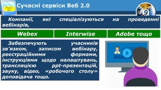 9
Сучасні сервіси Веб 2.0Розділ 2
§ 6
Компанії, які спеціалізуються на проведенні
вебінарів,
Webex Interwise Adobe тощо
Забезпечують учасників
зв'язком, записом вебінару,
реєстраційними формами,
інструкціями щодо налаштувань,
трансляцією ppt-презентацій,
звуку, відео, «робочого столу»
доповідача тощо.
 
