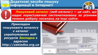 9
Додаткові засоби пошуку
інформації в ІнтернетіРозділ 2
§ 6
Прикладом
пошукового каталогу
є каталог
україномовних веб-
ресурсів Закладка з
адресою
http://zakladka.org.ua
Пошуковий каталог (веб-каталог) — це сайт, що
надає користувачеві систематизовану за різними
темами добірку посилань на інші сайти.
 