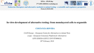 EFSA – IPAM day
3rd LIFE-EDESIA workshop on
Endocrine Disruptors and alternative methods to animal testing - a scientific and regulatory perspective
Parma (I) 28.02.2018
In vitro development of alternative testing: from monolayered cells to organoids
COSTANZA ROVIDA
CAAT-Europe – European Centre for Alternatives to Animal Tests
ecopa – European Consensus Platform for Alternatives
LIFE-EDESIA (LIFE12 ENV/IT/000633)
28th February 2018
 