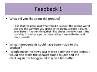 Feedback 1
• What did you like about the product?
– I like that the news cast what you did is about the second world
war and the way that you spoke in the podcast made it sound
even better. Another thing that I like about the news cast is the
crackling in the back gorund also makes it sound better and
more realistic
• What improvements could have been made to the
product?
• I would make the news cast maybe a minute more longer. I
would also make the speaker sound louder and the
crackling in the background maybe a bit quitter.
 