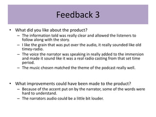 Feedback 3
• What did you like about the product?
– The information told was really clear and allowed the listeners to
follow along with the story.
– I like the grain that was put over the audio, it really sounded like old
timey-radio.
– The voice the narrator was speaking in really added to the immersion
and made it sound like it was a real radio casting from that set time
period.
– The music chosen matched the theme of the podcast really well.
• What improvements could have been made to the product?
– Because of the accent put on by the narrator, some of the words were
hard to understand.
– The narrators audio could be a little bit louder.
 