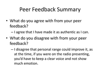 Peer Feedback Summary
• What do you agree with from your peer
feedback?
– I agree that I have made it as authentic as I can.
• What do you disagree with from your peer
feedback?
– I disagree that personal range could improve it, as
at the time, if you were on the radio presenting,
you’d have to keep a clear voice and not show
much emotion.
 