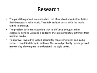 Research
• The good thing about my research is that I found out about older British
Pathé newscasts with music. They talk in short bursts with the music
fading in and out.
• The problem with my research is that I didn’t use enough similar
examples. I ended up using 3 podcasts that are completely different from
my final product.
• To improve, I would’ve looked around for more 40’s videos and audio
shows. I could find those in archives. This would probably have improved
my work by allowing me to understand the style better.
 