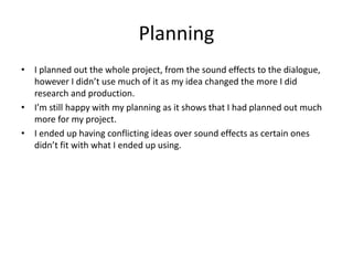 Planning
• I planned out the whole project, from the sound effects to the dialogue,
however I didn’t use much of it as my idea changed the more I did
research and production.
• I’m still happy with my planning as it shows that I had planned out much
more for my project.
• I ended up having conflicting ideas over sound effects as certain ones
didn’t fit with what I ended up using.
 