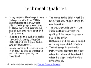 Technical Qualities
• In my project, I had to put on a
radio presenter from 1940s
England accent. I know that
this is the appropriate accent
as I have watched many films
and documentaries about and
from the era.
• I had to edit the audio to make
it sound old timey using On
Hold EQ and Old Timey Radio,
two different filters.
• I made some of the songs fade
in and out to add to the depth
and cut them up using the
razor tool.
Link to the podcast/documentary; The Big Three in Teheran
• The voice in the British Pathé is
his actual accent, but I tried to
emulate that.
• The audio sounds tinny in the
video as that was what the
quality of the recordings were
like in the 1940s.
• Both mine and the video ended
up being around 4-5 minutes.
• There’s songs in the British
Pathé video, but they fade out
when he talks and then back in
when he stops. I tried to do a
similar thing.
 