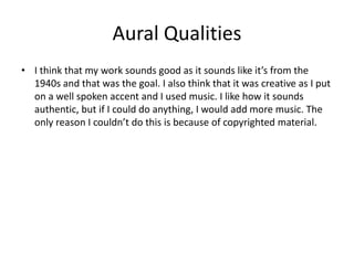 Aural Qualities
• I think that my work sounds good as it sounds like it’s from the
1940s and that was the goal. I also think that it was creative as I put
on a well spoken accent and I used music. I like how it sounds
authentic, but if I could do anything, I would add more music. The
only reason I couldn’t do this is because of copyrighted material.
 