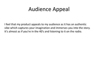 Audience Appeal
I feel that my product appeals to my audience as it has an authentic
vibe which captures your imagination and immerses you into the story.
It’s almost as if you’re in the 40’s and listening to it on the radio.
 