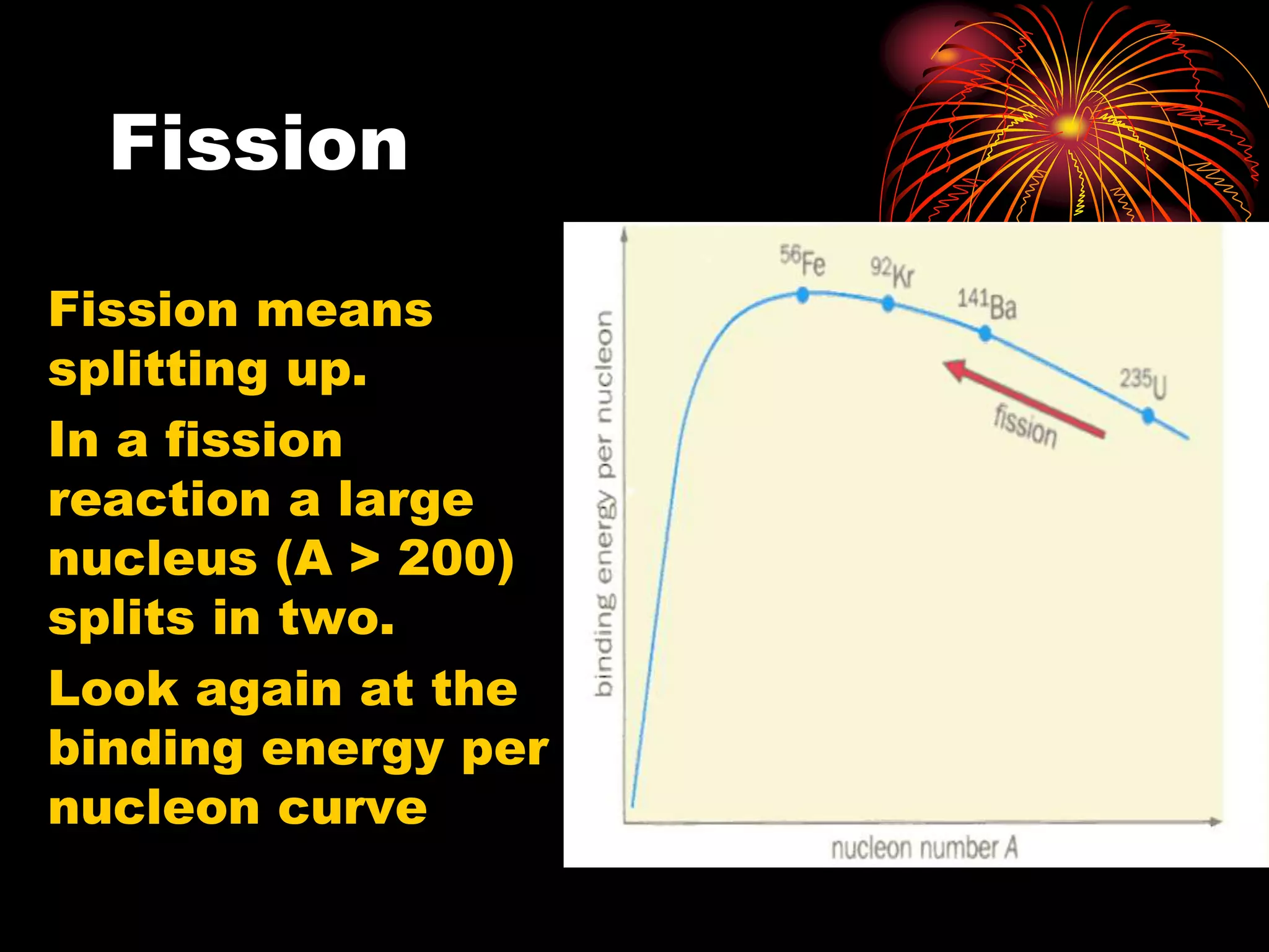Fission
Fission means
splitting up.
In a fission
reaction a large
nucleus (A > 200)
splits in two.
Look again at the
binding energy per
nucleon curve
 