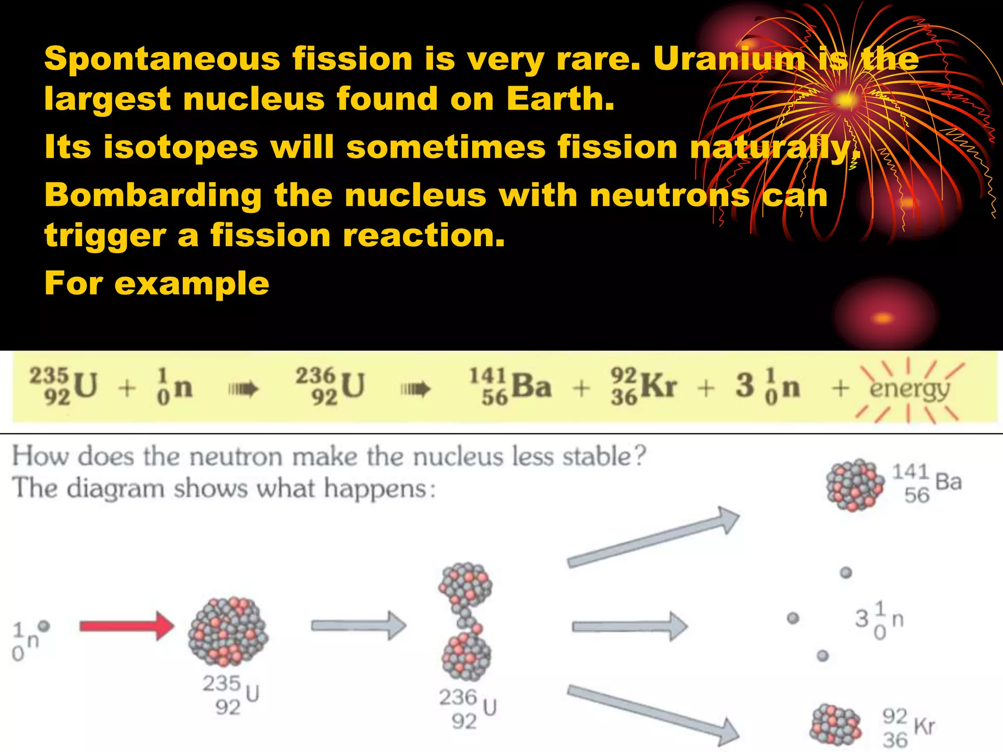 Spontaneous fission is very rare. Uranium is the
largest nucleus found on Earth.
Its isotopes will sometimes fission naturally.
Bombarding the nucleus with neutrons can
trigger a fission reaction.
For example
 