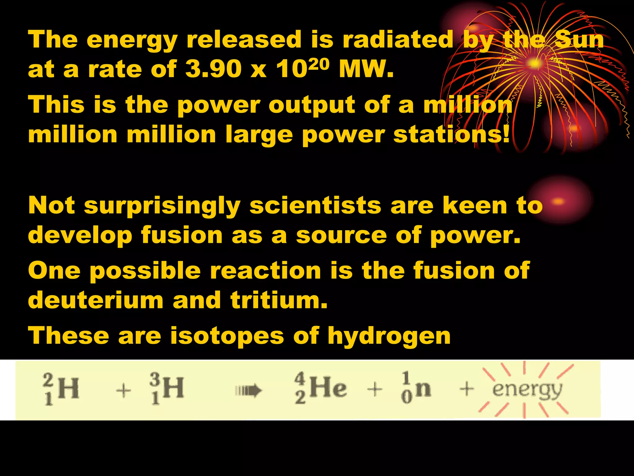 The energy released is radiated by the Sun
at a rate of 3.90 x 1020 MW.
This is the power output of a million
million million large power stations!
Not surprisingly scientists are keen to
develop fusion as a source of power.
One possible reaction is the fusion of
deuterium and tritium.
These are isotopes of hydrogen
 