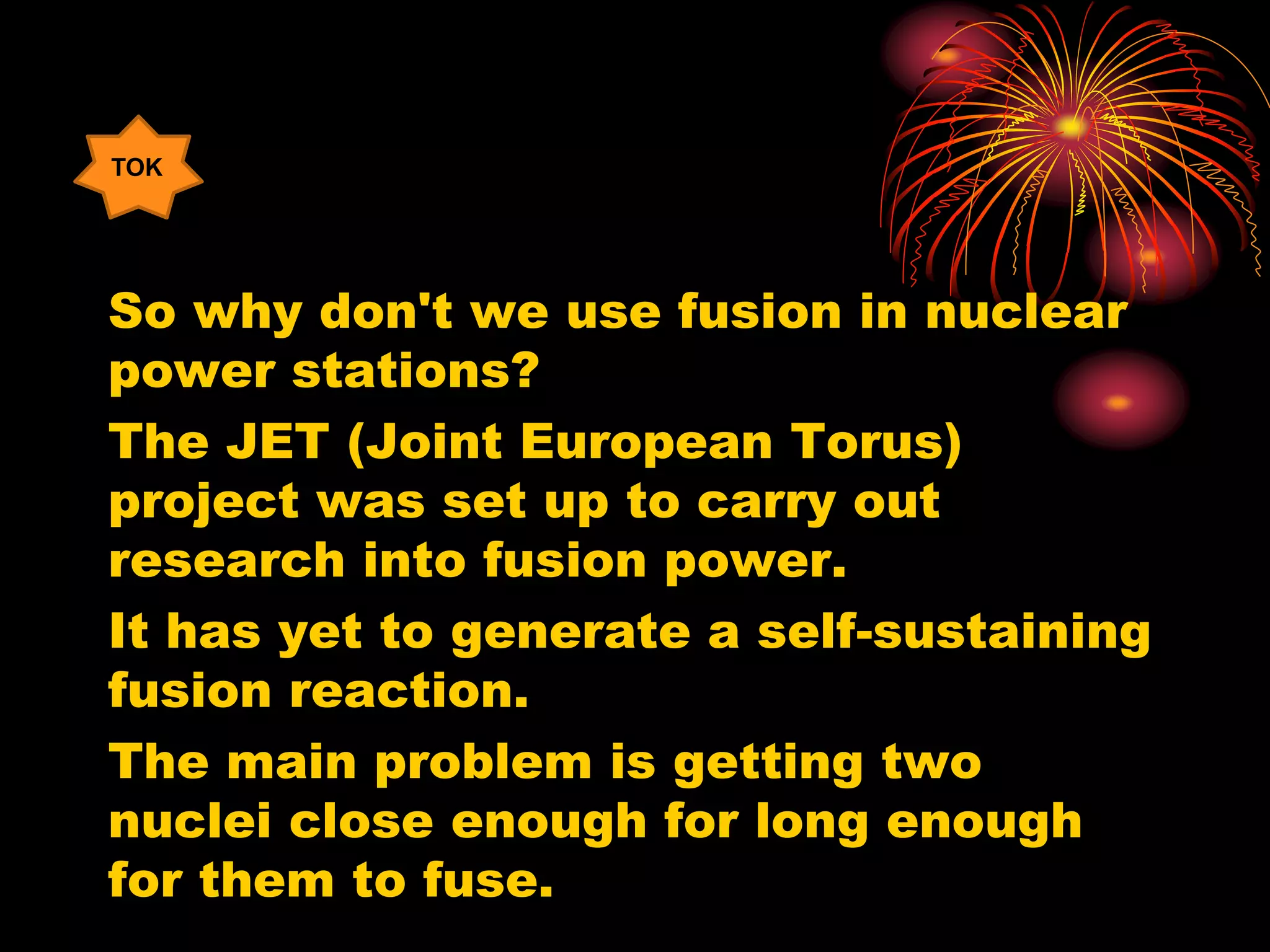 So why don't we use fusion in nuclear
power stations?
The JET (Joint European Torus)
project was set up to carry out
research into fusion power.
It has yet to generate a self-sustaining
fusion reaction.
The main problem is getting two
nuclei close enough for long enough
for them to fuse.
TOK
 
