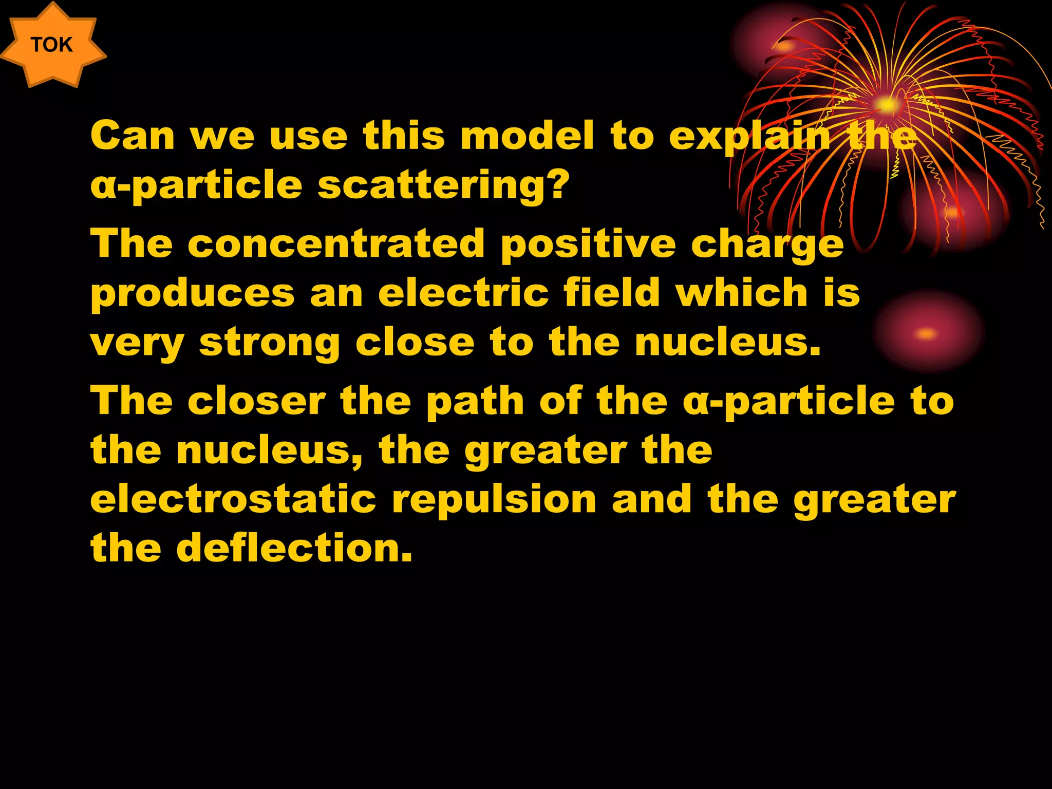 Can we use this model to explain the
α-particle scattering?
The concentrated positive charge
produces an electric field which is
very strong close to the nucleus.
The closer the path of the α-particle to
the nucleus, the greater the
electrostatic repulsion and the greater
the deflection.
TOK
 