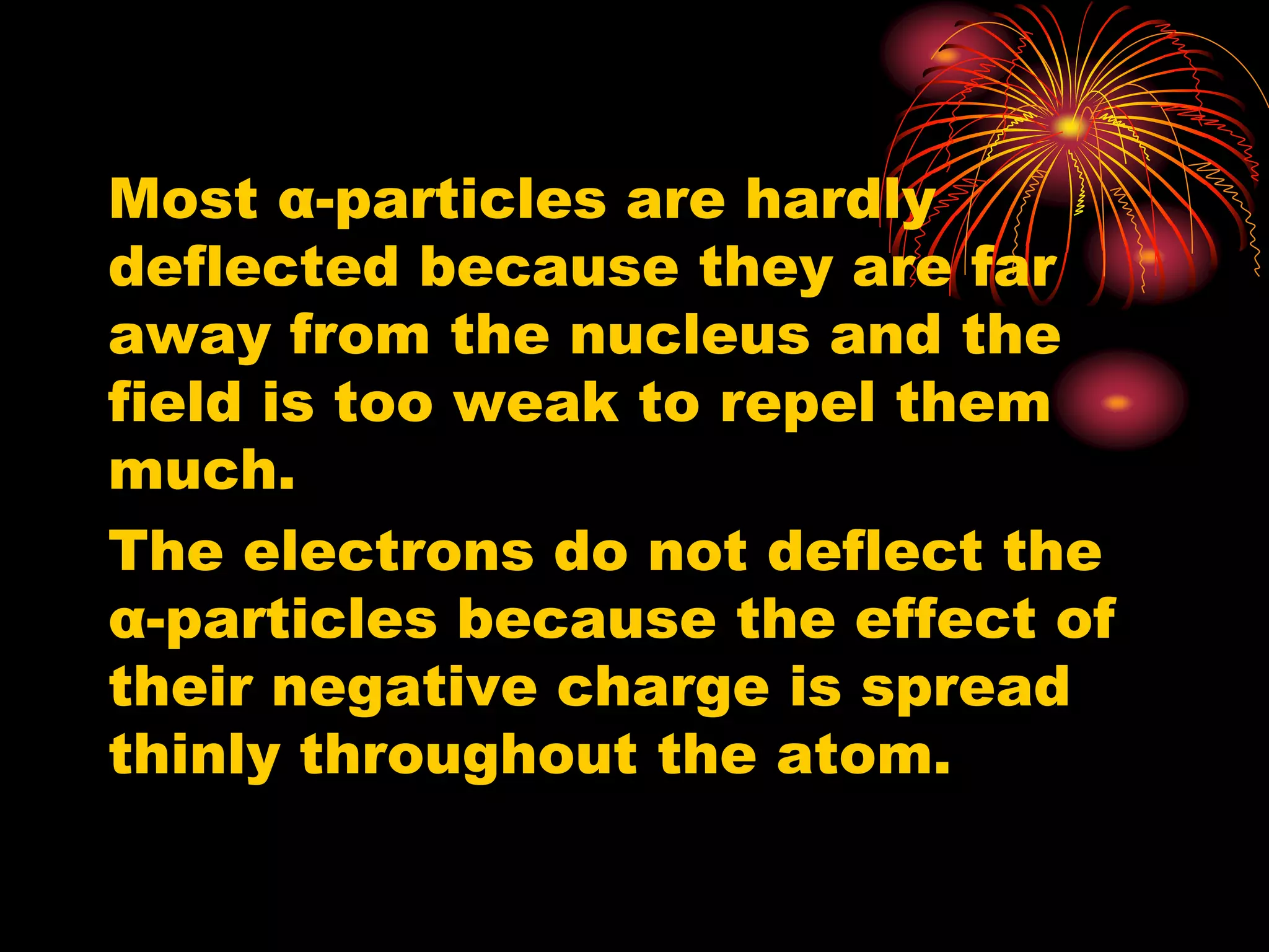 Most α-particles are hardly
deflected because they are far
away from the nucleus and the
field is too weak to repel them
much.
The electrons do not deflect the
α-particles because the effect of
their negative charge is spread
thinly throughout the atom.
 