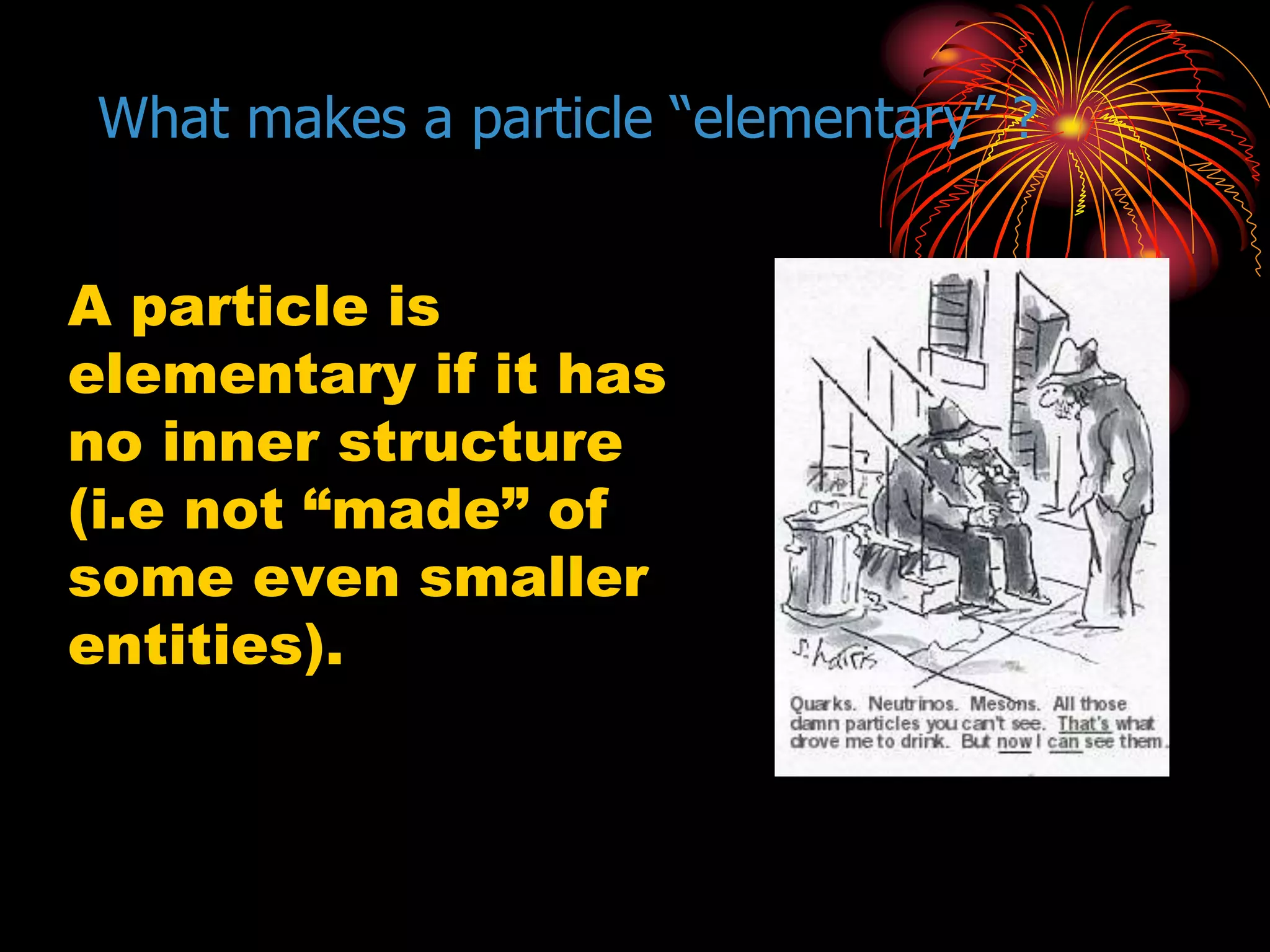 What makes a particle “elementary” ?
A particle is
elementary if it has
no inner structure
(i.e not “made” of
some even smaller
entities).
 