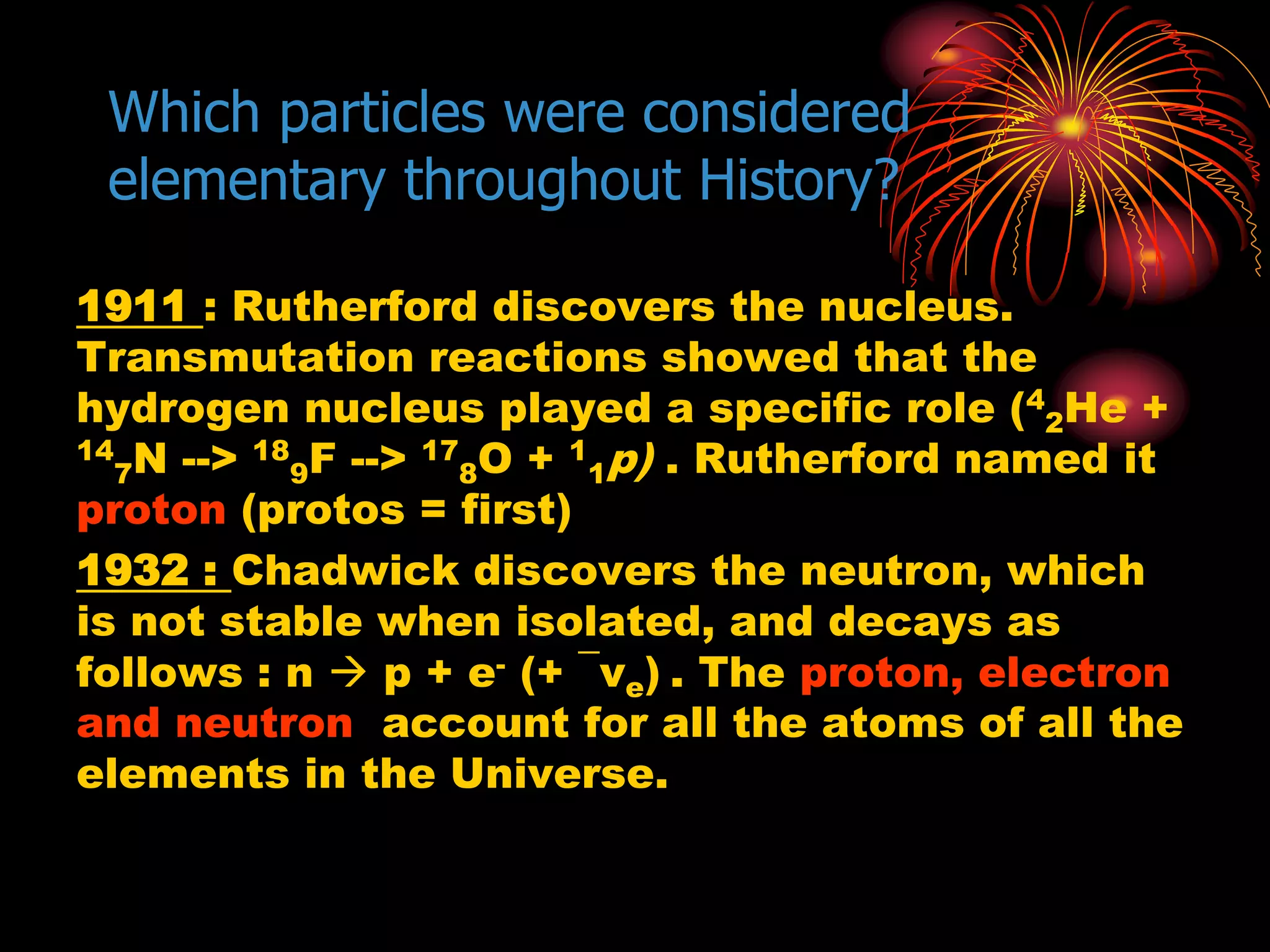 Which particles were considered
elementary throughout History?
1911 : Rutherford discovers the nucleus.
Transmutation reactions showed that the
hydrogen nucleus played a specific role (4
2He +
14
7N --> 18
9F --> 17
8O + 1
1p) . Rutherford named it
proton (protos = first)
1932 : Chadwick discovers the neutron, which
is not stable when isolated, and decays as
follows : n  p + e- (+ ¯νe) . The proton, electron
and neutron account for all the atoms of all the
elements in the Universe.
 