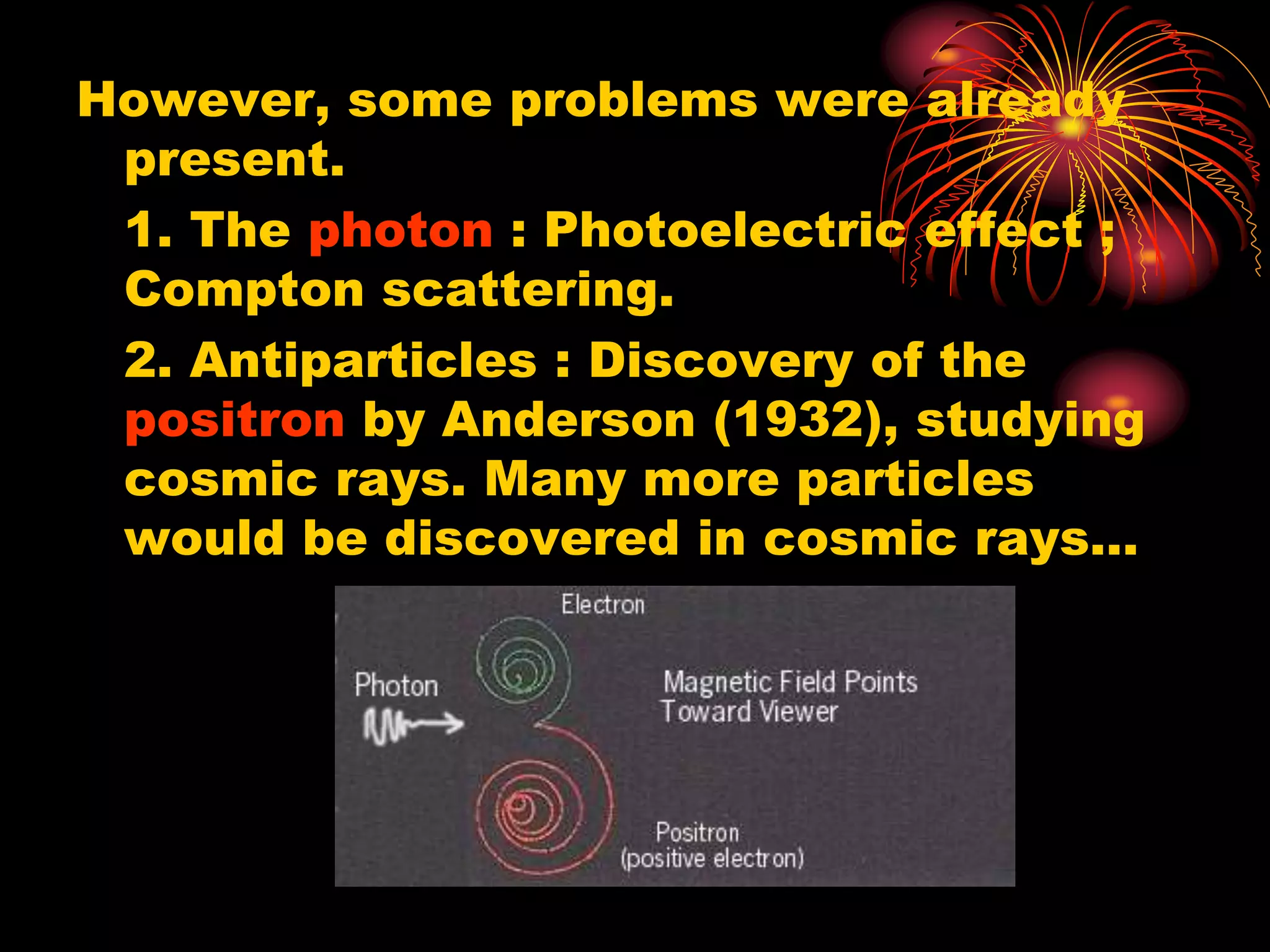 However, some problems were already
present.
1. The photon : Photoelectric effect ;
Compton scattering.
2. Antiparticles : Discovery of the
positron by Anderson (1932), studying
cosmic rays. Many more particles
would be discovered in cosmic rays…
 