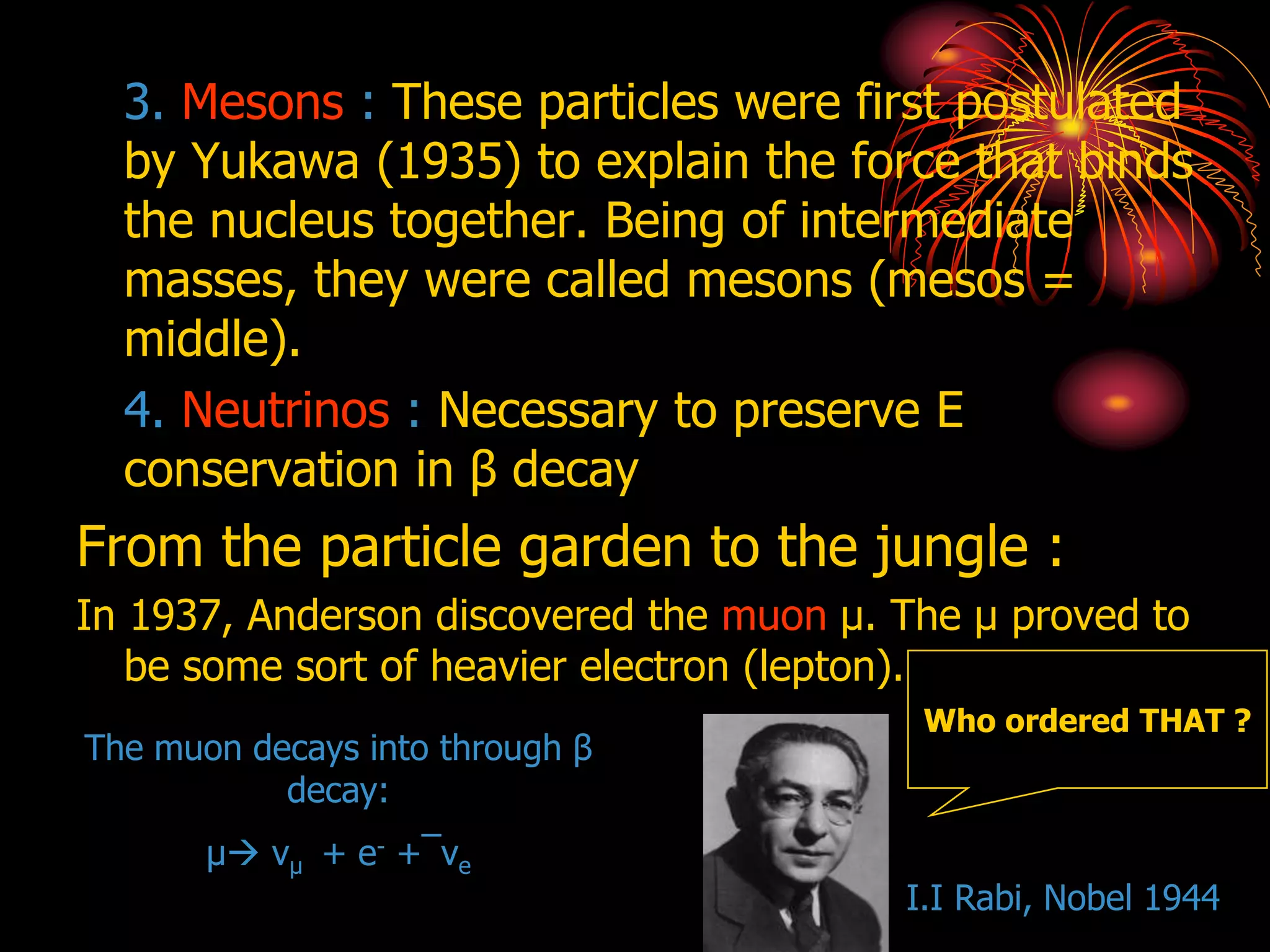3. Mesons : These particles were first postulated
by Yukawa (1935) to explain the force that binds
the nucleus together. Being of intermediate
masses, they were called mesons (mesos =
middle).
4. Neutrinos : Necessary to preserve E
conservation in β decay
From the particle garden to the jungle :
In 1937, Anderson discovered the muon μ. The μ proved to
be some sort of heavier electron (lepton).
The muon decays into through β
decay:
μ νμ + e- +¯νe
Who ordered THAT ?
I.I Rabi, Nobel 1944
 