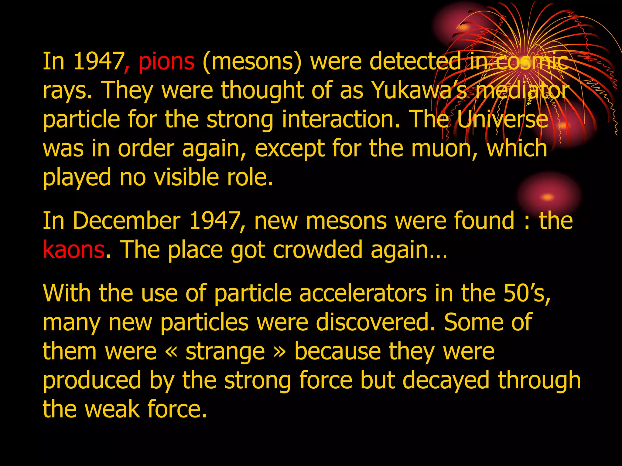 In 1947, pions (mesons) were detected in cosmic
rays. They were thought of as Yukawa’s mediator
particle for the strong interaction. The Universe
was in order again, except for the muon, which
played no visible role.
In December 1947, new mesons were found : the
kaons. The place got crowded again…
With the use of particle accelerators in the 50’s,
many new particles were discovered. Some of
them were « strange » because they were
produced by the strong force but decayed through
the weak force.
 
