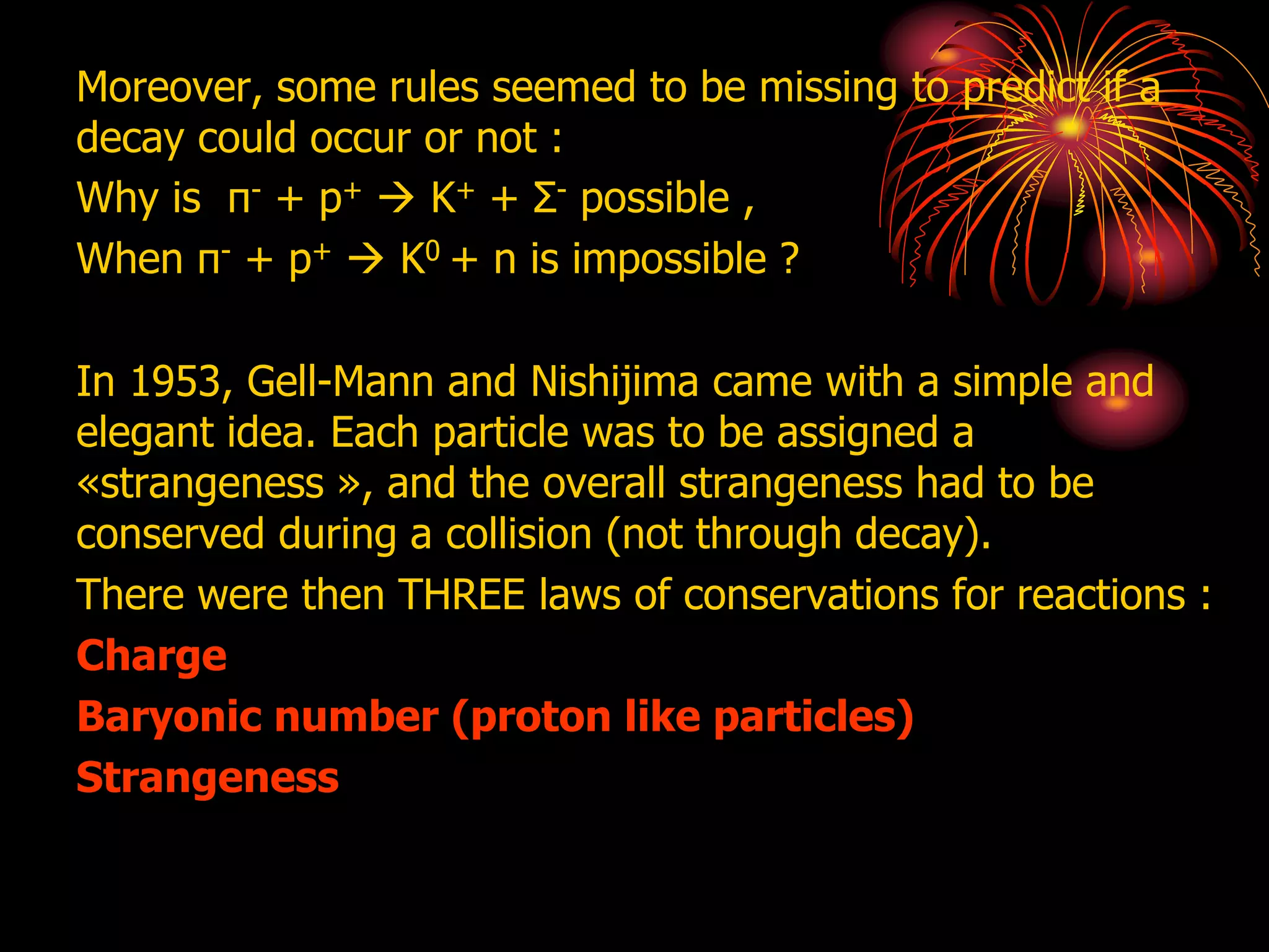Moreover, some rules seemed to be missing to predict if a
decay could occur or not :
Why is π- + p+  K+ + Σ- possible ,
When π- + p+  K0 + n is impossible ?
In 1953, Gell-Mann and Nishijima came with a simple and
elegant idea. Each particle was to be assigned a
«strangeness », and the overall strangeness had to be
conserved during a collision (not through decay).
There were then THREE laws of conservations for reactions :
Charge
Baryonic number (proton like particles)
Strangeness
 