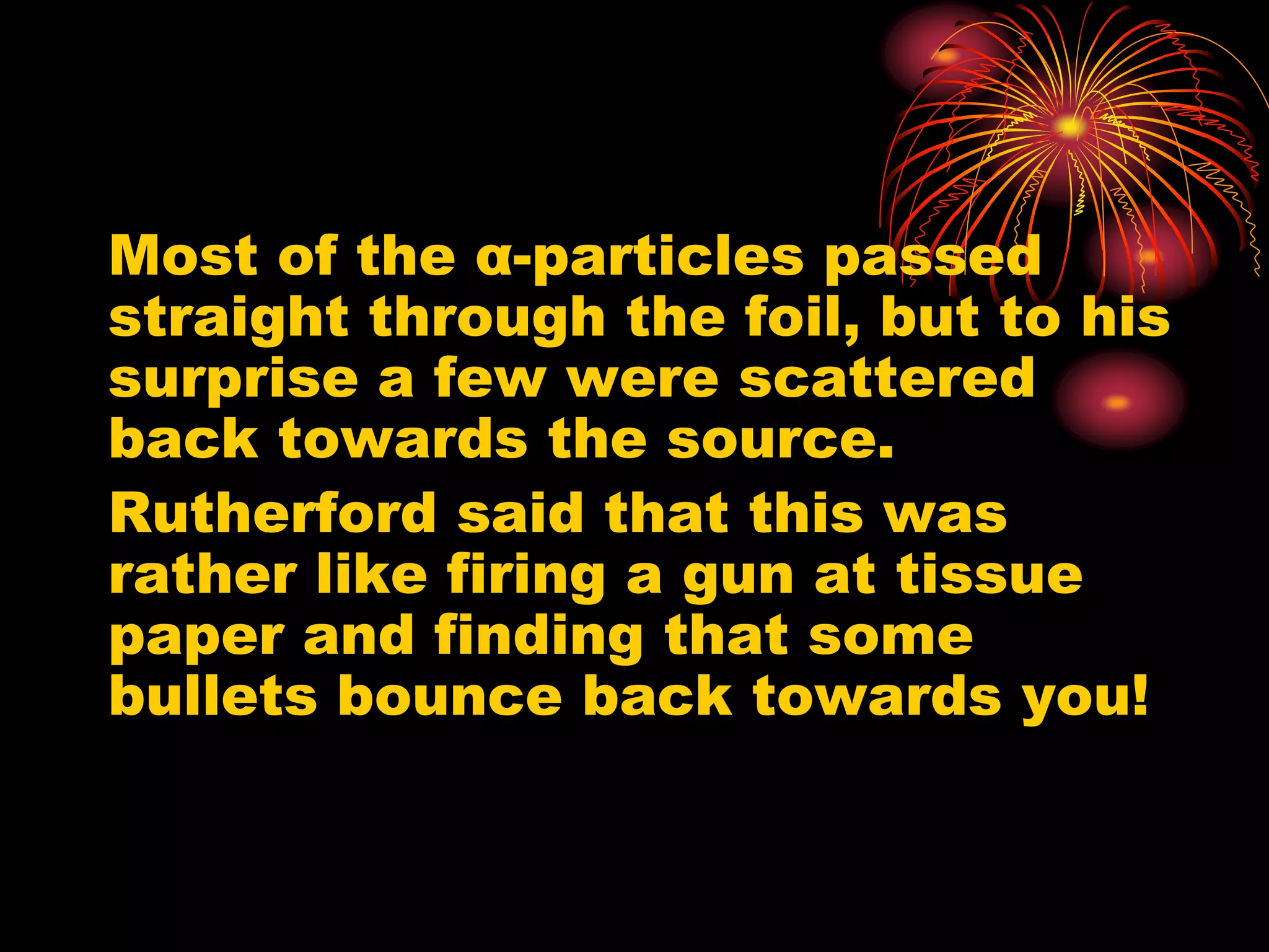 Most of the α-particles passed
straight through the foil, but to his
surprise a few were scattered
back towards the source.
Rutherford said that this was
rather like firing a gun at tissue
paper and finding that some
bullets bounce back towards you!
 