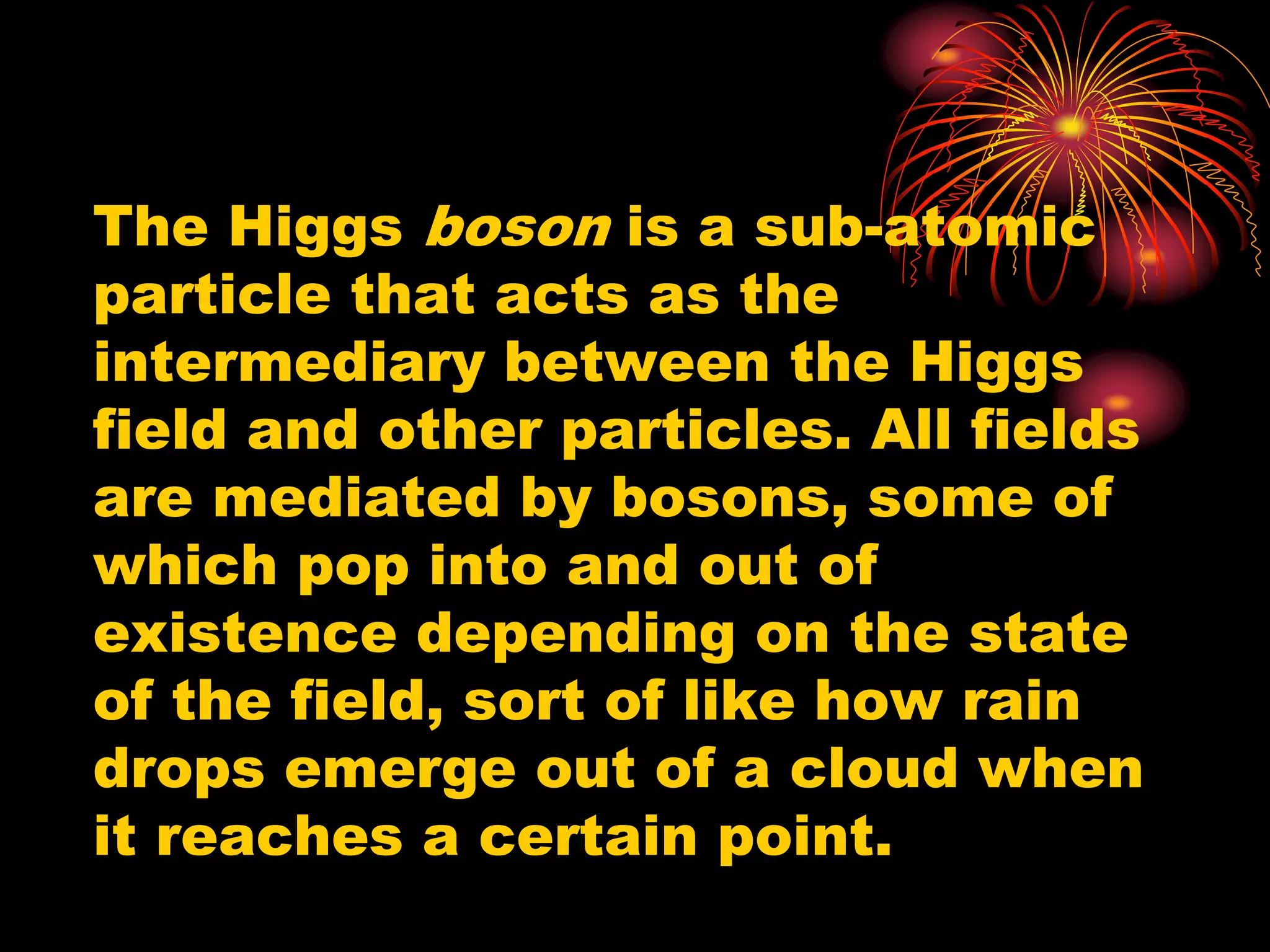 The Higgs boson is a sub-atomic
particle that acts as the
intermediary between the Higgs
field and other particles. All fields
are mediated by bosons, some of
which pop into and out of
existence depending on the state
of the field, sort of like how rain
drops emerge out of a cloud when
it reaches a certain point.
 
