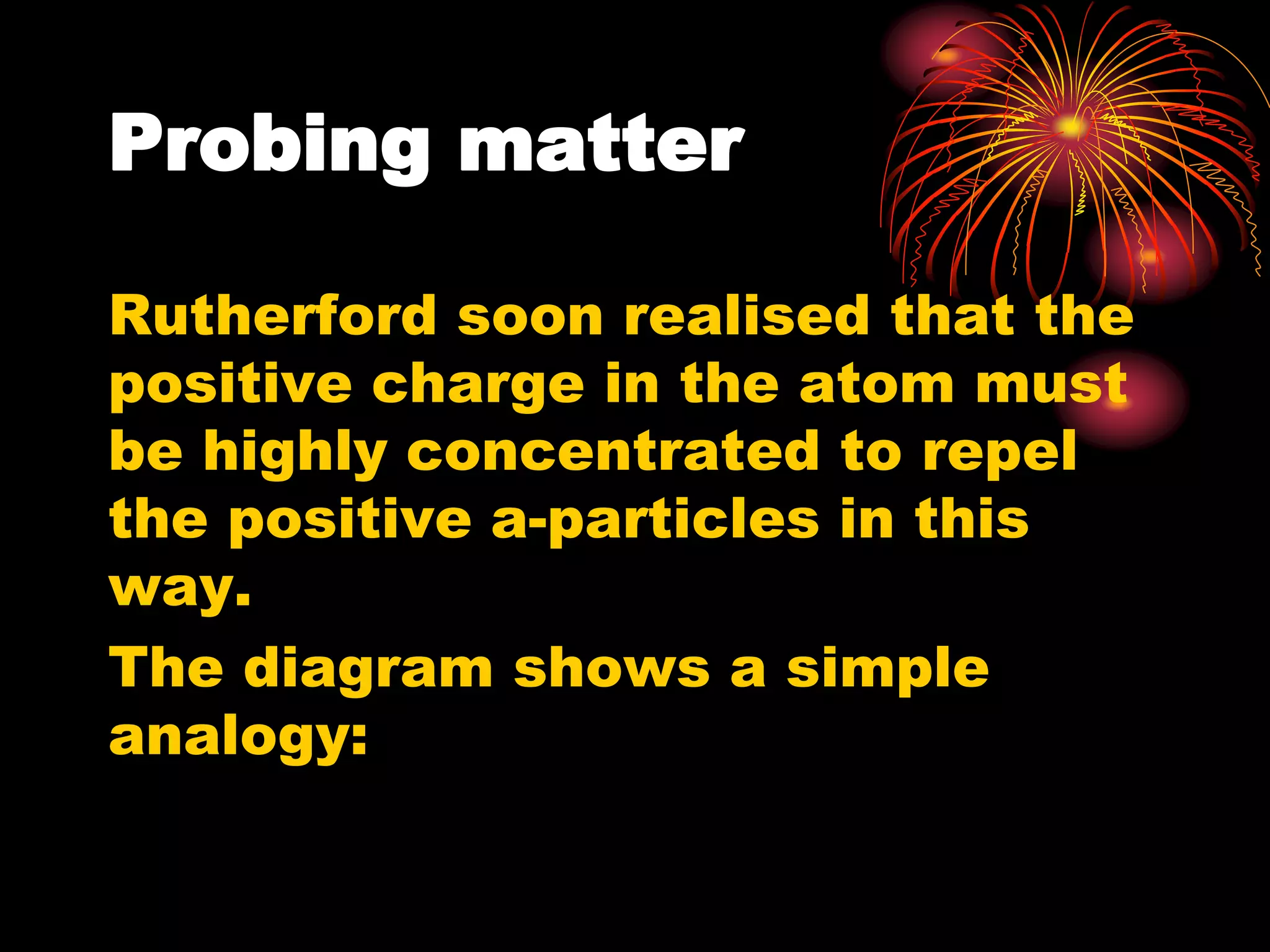 Probing matter
Rutherford soon realised that the
positive charge in the atom must
be highly concentrated to repel
the positive a-particles in this
way.
The diagram shows a simple
analogy:
 