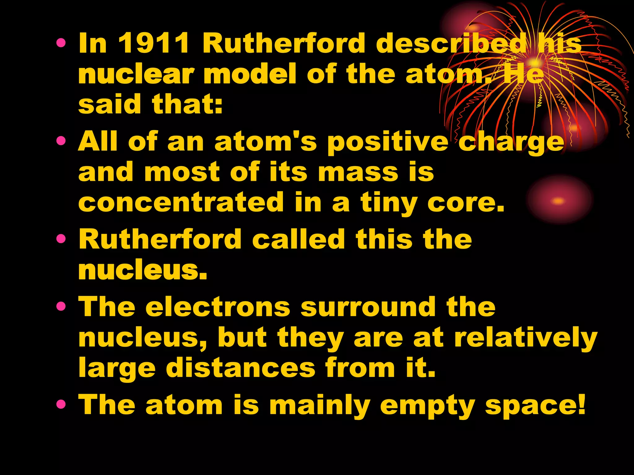 • In 1911 Rutherford described his
nuclear model of the atom. He
said that:
• All of an atom's positive charge
and most of its mass is
concentrated in a tiny core.
• Rutherford called this the
nucleus.
• The electrons surround the
nucleus, but they are at relatively
large distances from it.
• The atom is mainly empty space!
 