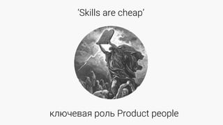 ‘Skills are cheap’
ключевая роль Product people
 