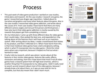 Process
• This past week of video game production I worked on case studies,
initial plans and research. On the case studies I research one game, the
game I researched was dragon age inquisition, I talked about its
narrative and graphics and many other features about the game. Also in
the case studies I researched video game addiction, and wrote about
the causes of it. From case studies I have learnt that there are many
different camera angles and not just first person and third person, I
have also learnt that video game addiction is mostly caused by the
rewards that players get from completing a mission.
• On my initial plans I came up with three different ideas for video games
that I could make, I then picked the best one, and expanded on it by
talking about all the features that it will have such as an inventory
system. After writing about my ideas, I made a mood board that relates
to my product, and then I reflected on it. What I have learnt from this,
is that most medieval video games have a dark and gloomy setting,
which is what I’ll incorporate into my video game. I think the initial
plans where very important, because it helped me find out what I
wanted to make.
• Finally I did my research, which was where I wrote about all the
features in four similar video games, features like audio, effects,
characters and setting, from this I have learnt that most if not all video
games have a reward system from kill high level enemies, which is
another thing that I’ll incorporate to my video game, I didn’t really need
to search up and research about most of the video games, because I
already knew a lot about them, so it was an easy task for me to
complete, but that also meant that I didn’t learn much.
 