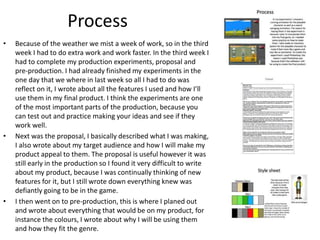 Process
• Because of the weather we mist a week of work, so in the third
week I had to do extra work and work faster. In the third week I
had to complete my production experiments, proposal and
pre-production. I had already finished my experiments in the
one day that we where in last week so all I had to do was
reflect on it, I wrote about all the features I used and how I’ll
use them in my final product. I think the experiments are one
of the most important parts of the production, because you
can test out and practice making your ideas and see if they
work well.
• Next was the proposal, I basically described what I was making,
I also wrote about my target audience and how I will make my
product appeal to them. The proposal is useful however it was
still early in the production so I found it very difficult to write
about my product, because I was continually thinking of new
features for it, but I still wrote down everything knew was
defiantly going to be in the game.
• I then went on to pre-production, this is where I planed out
and wrote about everything that would be on my product, for
instance the colours, I wrote about why I will be using them
and how they fit the genre.
 