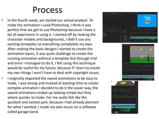 Process
• In the fourth week, we started our actual product. To
make the animation I used Photoshop, I think it was
perfect that we got to use Photoshop because I have a
lot of experience in using it. I started off by making the
character models and backgrounds, I didn’t use any
existing templates so everything completely my own.
After making the basic designs I started to create the
animation layers, it was quite challenge to create the
running animation without a template but through trial
and error I managed to do it, I felt using this technique
would be useful for my future, because if I learn to create
my own things I won’t have to deal with copyright issues.
• I originally expected the sword animations to be easy to
make, I was wrong and instead of wasting time to create
complex animation I decided to do it the easier way, the
sword animations ended up looking simple but they
where quicker to make. For me audio felt like the
quickest and easiest part, because I had already planned
for what I wanted, I made my own music on a software
called garage band.
 