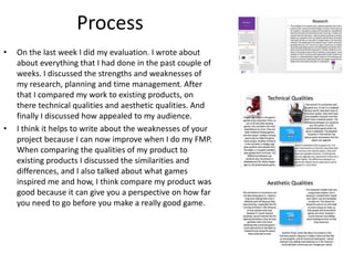 Process
• On the last week I did my evaluation. I wrote about
about everything that I had done in the past couple of
weeks. I discussed the strengths and weaknesses of
my research, planning and time management. After
that I compared my work to existing products, on
there technical qualities and aesthetic qualities. And
finally I discussed how appealed to my audience.
• I think it helps to write about the weaknesses of your
project because I can now improve when I do my FMP.
When comparing the qualities of my product to
existing products I discussed the similarities and
differences, and I also talked about what games
inspired me and how, I think compare my product was
good because it can give you a perspective on how far
you need to go before you make a really good game.
 