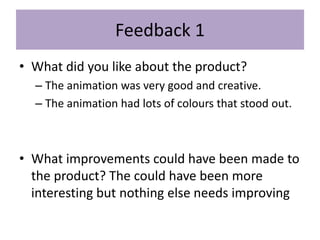 Feedback 1
• What did you like about the product?
– The animation was very good and creative.
– The animation had lots of colours that stood out.
• What improvements could have been made to
the product? The could have been more
interesting but nothing else needs improving
 