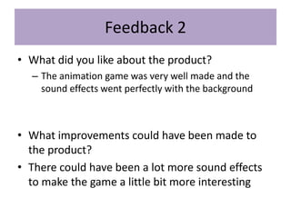 Feedback 2
• What did you like about the product?
– The animation game was very well made and the
sound effects went perfectly with the background
• What improvements could have been made to
the product?
• There could have been a lot more sound effects
to make the game a little bit more interesting
 