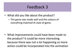 Feedback 3
• What did you like about the product?
– The game was made well and the colours of
everything matched th style of game.
• What improvements could have been made to
the product? It could be more interesting
because there was not a lot happening so more
action could be incorporated into the animation
 