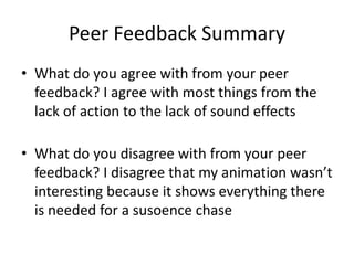 Peer Feedback Summary
• What do you agree with from your peer
feedback? I agree with most things from the
lack of action to the lack of sound effects
• What do you disagree with from your peer
feedback? I disagree that my animation wasn’t
interesting because it shows everything there
is needed for a susoence chase
 