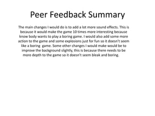 Peer Feedback Summary
The main changes I would do is to add a lot more sound effects. This is
because it would make the game 10 times more interesting because
know body wants to play a boring game. I would also add some more
action to the game and some explosions just for fun so it doesn’t seem
like a boring game. Some other changes I would make would be to
improve the background slightly, this is because there needs to be
more depth to the game so it doesn’t seem bleak and boring.
 